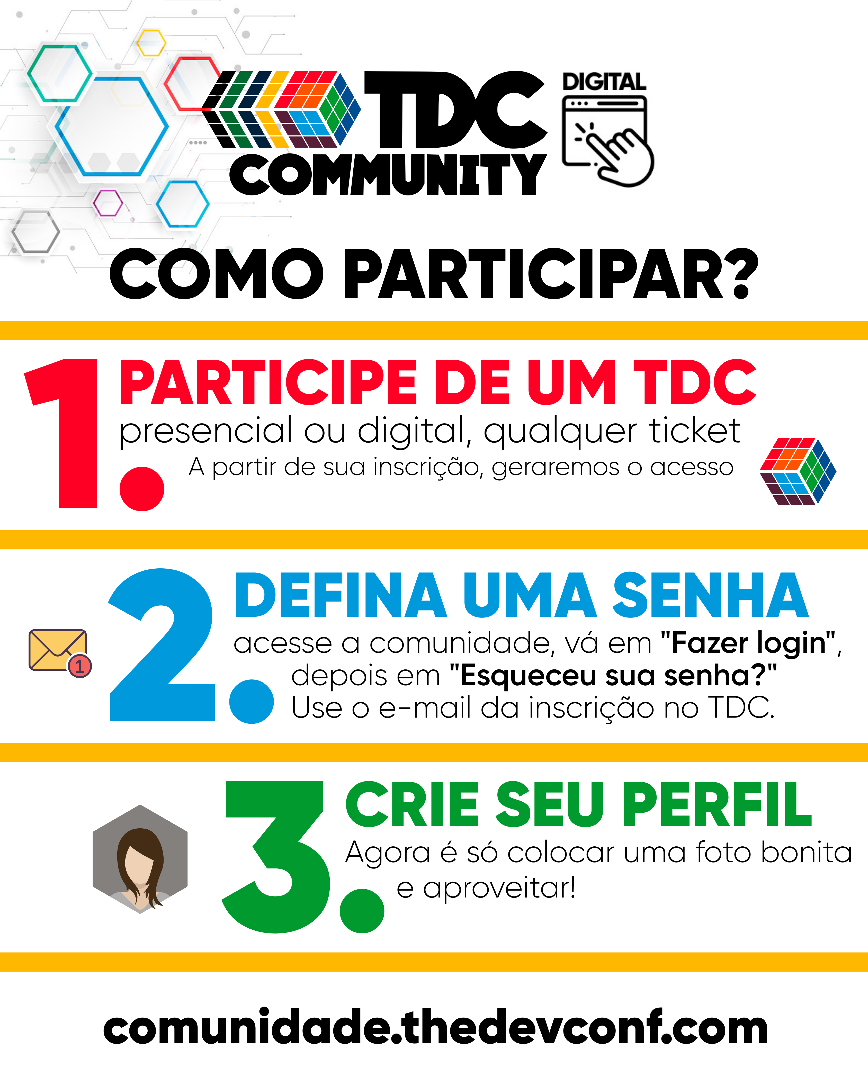 1. Participe de um TDC presencial ou digital. Ap&oacute;s sua inscri&ccedil;&atilde;o, geraremos o acesso. 2. acesse a comunidade, v&aacute; em "Fazer login", depois em "Esqueceu sua senha?" Use o e-mail da inscri&ccedil;&atilde;o no TDC. 3. Agora &eacute; s&oacute; colocar uma foto bonita e aproveitar!